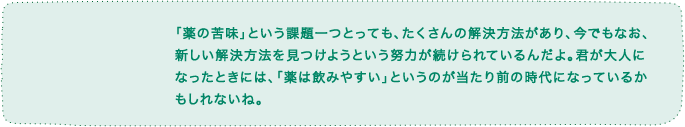 「薬の苦味」という課題一つとっても、たくさんの解決方法があり、今でもなお、新しい解決方法を見つけようという努力が続けられているんだよ。君が大人になったときには、「薬は飲みやすい」というのが当たり前の時代になっているかもしれないね。