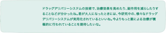 ドラッグデリバリーシステムの技術で、治療効果を高めたり、副作用を減らしたりすることなどが分かったね。君が大人になったときには、今研究中の、様々なドラッグデリバリーシステムが実用化されているといいね。今よりもっと薬による治療が積極的に行われていることを期待したいな。