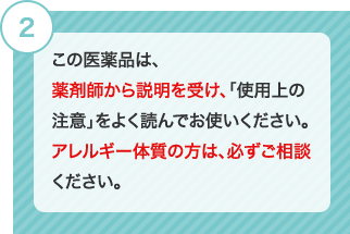 2 この医薬品は、薬剤師から説明を受け、「使用上の注意」をよく読んでお使いください。アレルギー体質の方は、必ずご相談ください。 