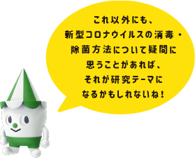 これ以外にも、新型コロナウィルスの消毒・除菌方法について疑問に思うことがあれば、それが研究テーマになるかもしれないね！