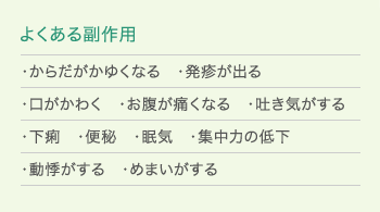 「よくある副作用」・からだがかゆくなる　・発疹が出る　・口がかわく　・お腹が痛くなる　・吐き気がする　・下痢　・便秘　・眠気　・集中力の低下　・動悸がする　・めまいがする