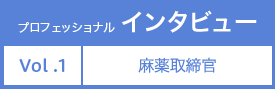 プロフェッショナルインタビュー Vol.1 麻薬取締官