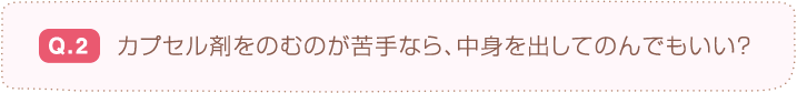 Q.2  カプセル剤をのむのが苦手なら、中身を出してのんでもいい？