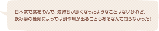 日本茶で薬をのんで、気持ちが悪くなったようなことはないけれど、飲み物の種類によっては副作用が出ることもあるなんて知らなかった！