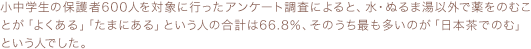 小中学生の保護者600人を対象に行ったアンケート調査によると、水・ぬるま湯以外で薬をのむことが「よくある」「たまにある」という人の合計は66.8％、そのうち最も多いのが「日本茶でのむ」という人でした。