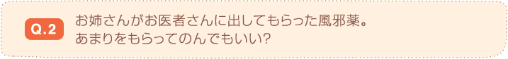 Q.2 お姉さんがお医者さんに出してもらった風邪薬。あまりをもらってのんでもいい？