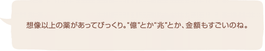 想像以上の薬があってびっくり。“億”とか“兆”とか、金額もすごいのね。