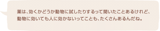 薬は、効くかどうか動物に試したりするって聞いたことあるけれど、動物に効いても人に効かないってことも、たくさんあるんだね。