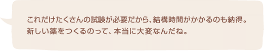 これだけたくさんの試験が必要だから、結構時間がかかるのも納得。新しい薬をつくるのって、本当に大変なんだね。