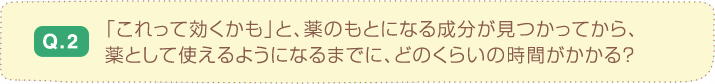 Q.2 「これって効くかも」と、薬のもとになる成分が見つかってから、
                                      薬として使えるようになるまでに、どのくらいの時間がかかる？