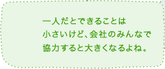 一人だとできることは小さいけど、会社のみんなで協力すると大きくなるよね。