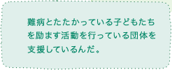 難病とたたかっている子どもたちを励ます活動を行っている団体に支援しているんだ。