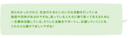 知らなかったけれど、社会のためにいろいろな活動を行っている施設や団体があるのですね。困っている人たちに寄り添って支えるために一生懸命活動している。そうした活動をサポートし、応援していくことを、これからも続けてほしいですね！