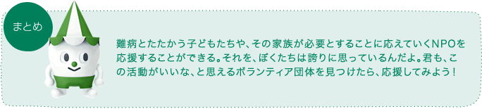 難病とたたかう子どもたちや、その家族が必要とすることに応えていくNPOを応援することができる。それを、ぼくたちは誇りに思っているんだよ。君も、この活動いいな、と思えるボランティア団体を見つけたら、応援してみよう！