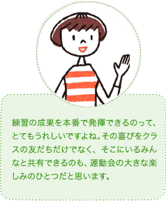 練習の成果を本番で発揮できるのって、とてもうれしいですよね。その喜びをクラスの友だちだけでなく、そこにいるみんなと共有できるのも、運動会の大きな楽しみのひとつだと思います。