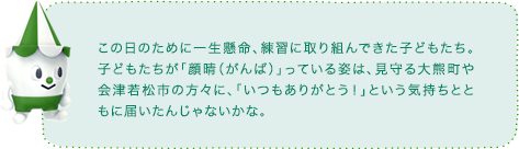 この日のために一生懸命、練習に取り組んできた子どもたち。子どもたちが「顔晴（がんば）」っている姿は、見守る大熊町や会津若松市の方々に、「いつもありがとう！」という気持ちとともに届いたんじゃないかな。