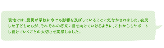 現地では、震災が学校に今でも影響を及ぼしていることに気付かされました。被災した子どもたちが、それぞれの将来に目を向けていけるように、これからもサポートし続けていくことの大切さを実感しました。