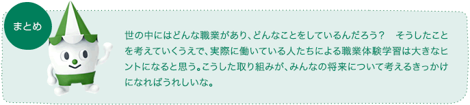 世の中にはどんな職業があり、どんなことをしているんだろう？　そうしたことを考えていくうえで、実際に働いている人たちによる職業体験学習は大きなヒントになると思う。こうした取り組みが、みんなの将来について考えるきっかけになればうれしいな。