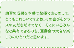 練習の成果を本番で発揮できるのって、とてもうれしいですよね。その喜びをクラスの友だちだけでなく、そこにいるみんなと共有できるのも、運動会の大きな楽しみのひとつだと思います。