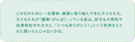 この日のために一生懸命、練習に取り組んできた子どもたち。子どもたちが「顔晴（がんば）」っている姿は、見守る大熊町や会津若松市の方々に、「いつもありがとう！」という気持ちとともに届いたんじゃないかな。