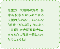 先生方、大熊町の方々、会津若松市をはじめとする支援の方々など、いろんな「顔晴（がんば）」りによって実現した合同運動会は、きっと心に残る一日になったでしょうね！