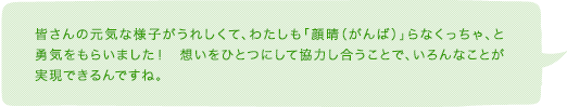 皆さんの元気な様子がうれしくて、わたしも「顔晴（がんば）」らなくっちゃ、と勇気をもらいました！　想いをひとつにして協力し合うことで、いろんなことが実現できるんですね。