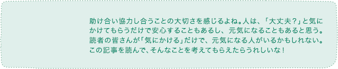 助け合い協力し合うことの大切さを感じるよね。人は、「大丈夫？」と気にかけてもらうだけで安心することもあるし、元気になることもあると思う。読者の皆さんが「気にかける」だけで、元気になる人がいるかもしれない。この記事を読んで、そんなことを考えてもらえたらうれしいな！