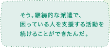 そう。継続的な派遣で、困っている人を支援する活動を続けることができたんだ。