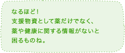 なるほど！支援物資として薬だけでなく、薬と健康に関する情報がないと困るものね。