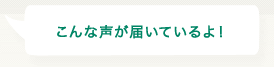 こんな声が届いているよ！