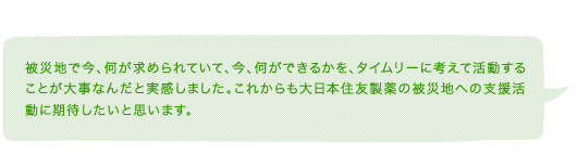 被災地で今、何が求められていて、今、何ができるかを、タイムリーに考えて活動することが大事なんだと実感しました。これからも住友ファーマの被災地への支援活動に期待したいと思います。