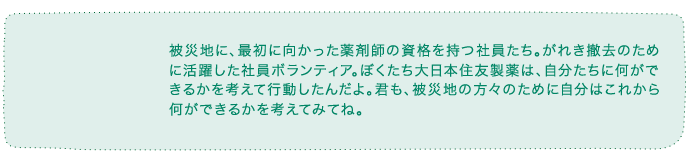 被災地に、最初に向かった薬剤師の資格を持つ社員たち。がれき撤去のために活躍した社員ボランティア。ぼくたち住友ファーマは、自分たちに何ができるかを考えて行動したんだよ。君も、被災地の方々のために自分は何ができるかを考えてみてね。