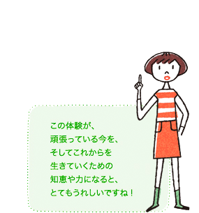 この体験が、頑張っている今を、そしてこれからを生きていくための知恵や力になると、とてもうれしいですね!