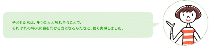 子どもたちは、多くの人と触れ合うことで、それぞれの将来に目を向ける力になるんだなと、強く実感しました。