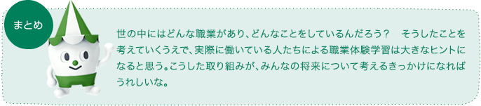 まとめ：世の中にはどんな職業があり、どんなことをしているんだろう？ そうしたことを考えていくうえで、実際に働いている人たちによる職業体験学習は大きなヒントになると思う。こうした取り組みが、みんなの将来について考えるきっかけになればうれしいな。