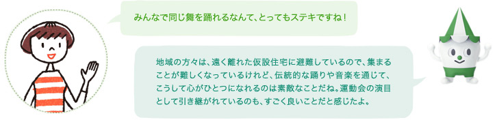 「みんなで同じ舞を踊れるなんて、とってもステキですね！」スコッピィ「地域の方々は、遠く離れた仮設住宅に避難しているので、集まることが難しくなっているけれど、伝統的な踊りや音楽を通じて、こうして心がひとつになれるのは素敵なことだね。運動会の演目として引き継がれているのも、すごく良いことだと感じたよ。」