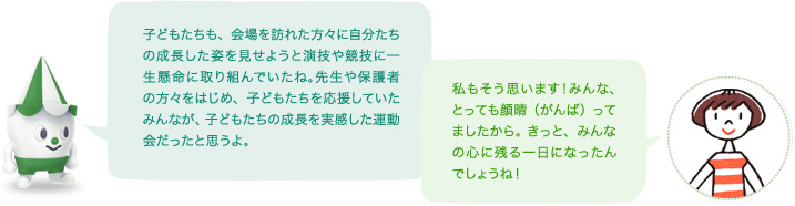 スコッピィ「子どもたちも、会場を訪れた方々に自分たちの成長した姿を見せようと演技や競技に一生懸命に取り組んでいたね。先生や保護者の方々をはじめ、子どもたちを応援していたみんなが、子どもたちの成長を実感した運動会だったと思うよ。」「私もそう思います！みんな、とっても顔晴（がんば）ってましたから。 きっと、みんなの心に残る一日になったんでしょうね！」