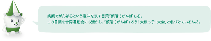 笑顔でがんばるという意味を表す言葉「顔晴(がんば)」る。この言葉を合同運動会にも活かし、「顔晴(がんば)ろう！大熊っ子！大会」と名づけているんだ。