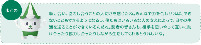 助け合い、協力し合うことの大切さを感じたね。みんなで力を合わせれば、できないこともできるようになるし、僕たちはいろいろな人の支えによって、日々の生活を送ることができているんだね。読者の皆さんも、相手を思いやって互いに助け合ったり協力し合ったりしながら生活してくれるとうれしいな。