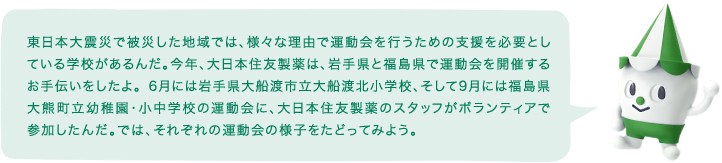 東日本大震災で被災した地域では、様々な理由で運動会を行うための支援を必要としている学校があるんだ。今年、住友ファーマは、岩手県と福島県で運動会を開催するお手伝いをしたよ。 6月には岩手県大船渡市立大船渡北小学校、そして9月には福島県大熊町立幼稚園・小中学校の運動会に、住友ファーマのスタッフがボランティアで参加したんだ。では、それぞれの運動会の様子をたどってみよう。