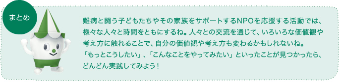 難病と闘う子どもたちやその家族をサポートするNPOを応援する活動では、様々な人々と時間をともにするね。人々との交流を通じて、いろいろな価値観や考え方に触れることで、自分の価値観や考え方も変わるかもしれないね。「もっとこうしたい」、「こんなことをやってみたい」といったことが見つかったら、どんどん実践してみよう！