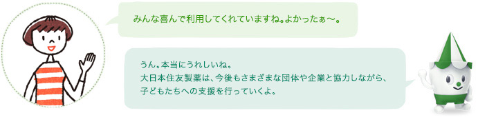 みんな喜んで利用してくれていますね。よかったぁ～。スコッピィ：うん。本当にうれしいね。住友ファーマは、今後もさまざまな団体や企業と協力しながら、子どもたちへの支援を行っていくよ。