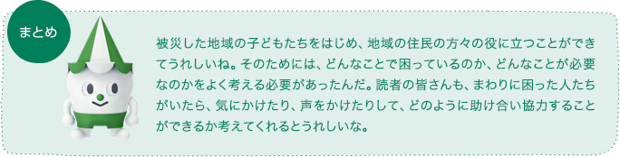 まとめ　被災した地域の子どもたちをはじめ、地域の住民の方々の役に立つことができてうれしいね。そのためには、どんなことで困っているのか、どんなことが必要なのかをよく考える必要があったんだ。読者の皆さんも、まわりに困った人たちがいたら、気にかけたり、声をかけたりして、どのように助け合い協力することができるか考えてくれるとうれしいな。