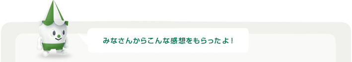 みなさんからこんな感想をもらったよ！