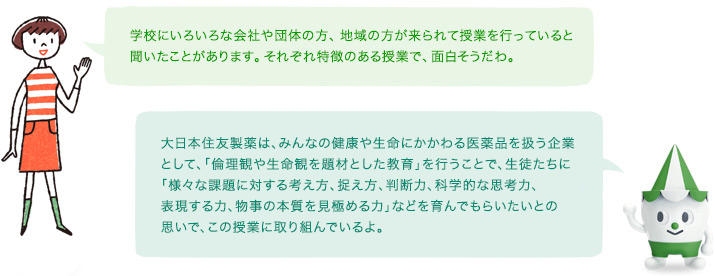 学校にいろいろな会社や団体の方、地域の方が来られて授業を行っていると聞いたことがあります。それぞれ特徴のある授業で、面白そうだわ。 / 住友ファーマは、みんなの健康や生命にかかわる
  医薬品を扱う企業として、「倫理観や生命観を題材とした教育」を行うことで、生徒たちに「様々な課題に対する考え方、捉え方、判断力、科学的な思考力、表現する力、物事の本質を見極める力」などを育んでもらいたいとの思いで、この授業に取り組んでいるよ。