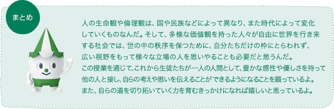 人の生命観や倫理観は、国や民族などによって異なり、また時代によって変化していくものなんだ。そして、多様な価値観を持った人々が自由に世界を行き来する社会では、世の中の秩序を保つために、自分たちだけの枠にとらわれず、広い視野をもって様々な立場の人を思いやることも必要だと思うんだ。この授業を通じて、これから生徒たちが一人の人間として、豊かな感性や優しさを持って他の人と接し、自らの考えや思いを伝えることができるようになることを願っているよ。また、自らの道を切り拓いていく力を育むきっかけになれば嬉しいと思っているよ。