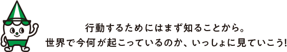 ⾏動するためにはまず知ることから。世界で今何が起こっているのか、いっしょに⾒ていこう！