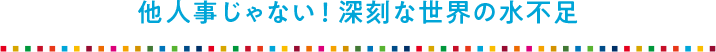 他人事じゃない！ 深刻な世界の水不足