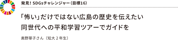 発見！ SDGsチャレンジャー（目標16） ～ 「怖い」だけではない広島の歴史を伝えたい同世代への平和学習ツアーでガイドを ～ 奥野華子さん（短大2 年生）