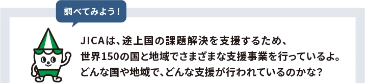 JICAは、途上国の課題解決を支援するため、世界150の国と地域でさまざまな支援事業を行っているよ。どんな国や地域で、どんな支援が行われているのかな？